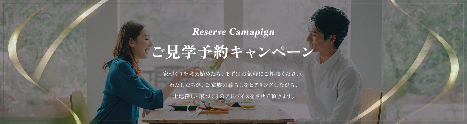 ご見学予約キャンペーン わたしたちが、ご家族の暮らしをヒアリングしながら、
                        土地探し・家づくりのアドバイスをさせて頂きます。