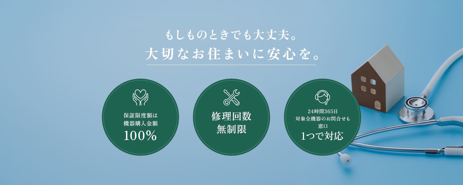 もしものときでも大丈夫。大切なお住まいに安心を。 保証限度額は 機器購入金額 100% 修理回数 無制限 24時間365日 対象全機器のお問合せも 窓口1つで対応